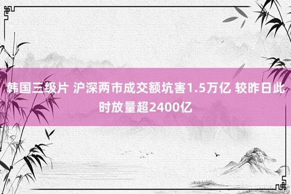 韩国三级片 沪深两市成交额坑害1.5万亿 较昨日此时放量超2400亿