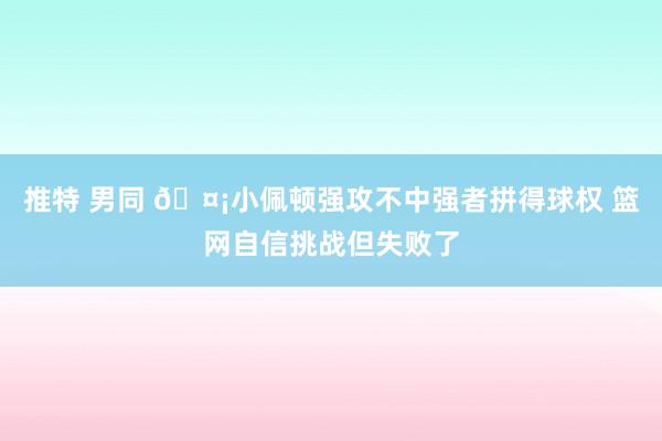 推特 男同 🤡小佩顿强攻不中强者拼得球权 篮网自信挑战但失败了