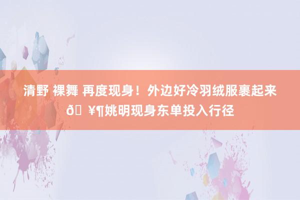 清野 裸舞 再度现身！外边好冷羽绒服裹起来🥶姚明现身东单投入行径