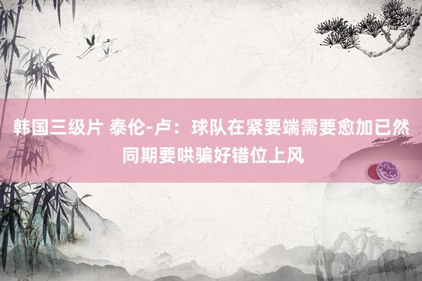 韩国三级片 泰伦-卢：球队在紧要端需要愈加已然 同期要哄骗好错位上风
