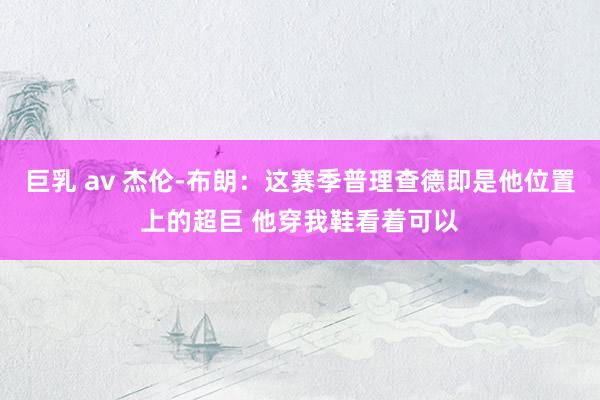 巨乳 av 杰伦-布朗：这赛季普理查德即是他位置上的超巨 他穿我鞋看着可以