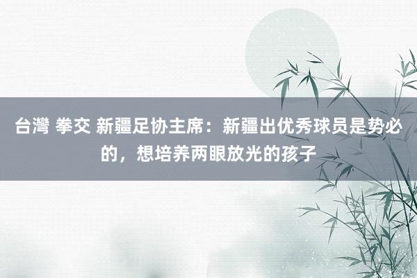 台灣 拳交 新疆足协主席：新疆出优秀球员是势必的，想培养两眼放光的孩子