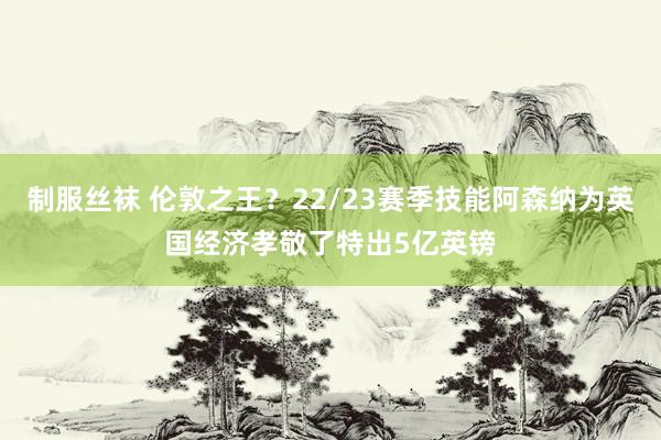 制服丝袜 伦敦之王？22/23赛季技能阿森纳为英国经济孝敬了特出5亿英镑