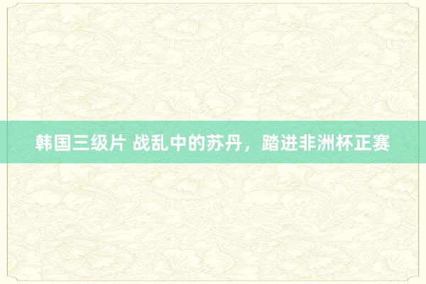 韩国三级片 战乱中的苏丹，踏进非洲杯正赛