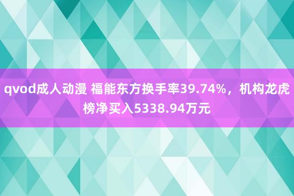 qvod成人动漫 福能东方换手率39.74%，机构龙虎榜净买入5338.94万元