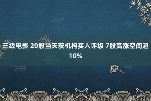 三级电影 20股当天获机构买入评级 7股高涨空间超10%