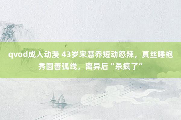 qvod成人动漫 43岁宋慧乔短动怒辣，真丝睡袍秀圆善弧线，离异后“杀疯了”