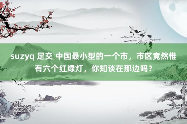 suzyq 足交 中国最小型的一个市，市区竟然惟有六个红绿灯，你知谈在那边吗？