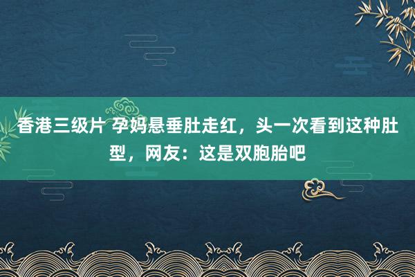 香港三级片 孕妈悬垂肚走红，头一次看到这种肚型，网友：这是双胞胎吧