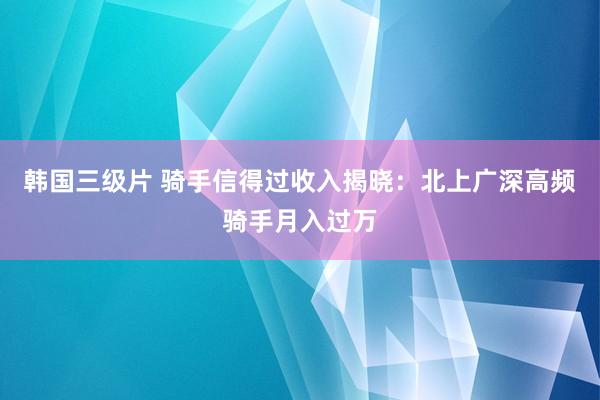韩国三级片 骑手信得过收入揭晓：北上广深高频骑手月入过万