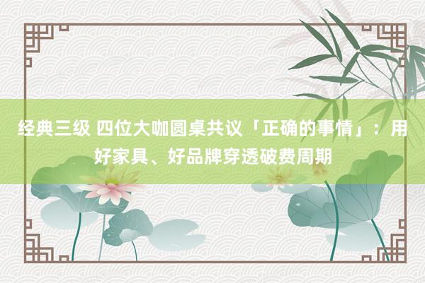 经典三级 四位大咖圆桌共议「正确的事情」：用好家具、好品牌穿透破费周期