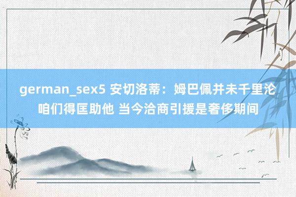 german_sex5 安切洛蒂：姆巴佩并未千里沦咱们得匡助他 当今洽商引援是奢侈期间