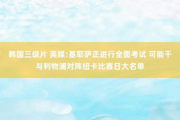 韩国三级片 英媒:基耶萨正进行全面考试 可能干与利物浦对阵纽卡比赛日大名单