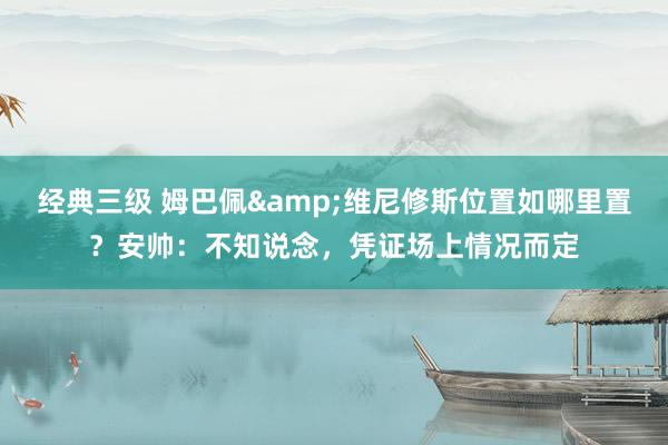 经典三级 姆巴佩&维尼修斯位置如哪里置？安帅：不知说念，凭证场上情况而定