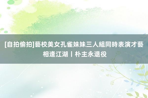 [自拍偷拍]藝校美女孔雀妹妹三人組同時表演才藝 相逢江湖丨朴主永退役