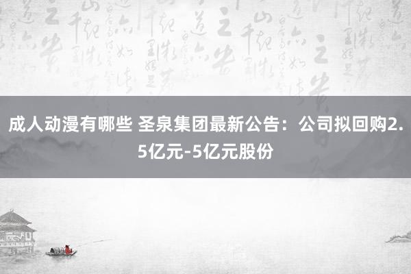 成人动漫有哪些 圣泉集团最新公告：公司拟回购2.5亿元-5亿元股份