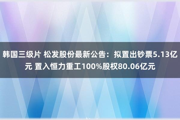 韩国三级片 松发股份最新公告：拟置出钞票5.13亿元 置入恒力重工100%股权80.06亿元