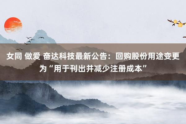 女同 做爱 奋达科技最新公告：回购股份用途变更为“用于刊出并减少注册成本”