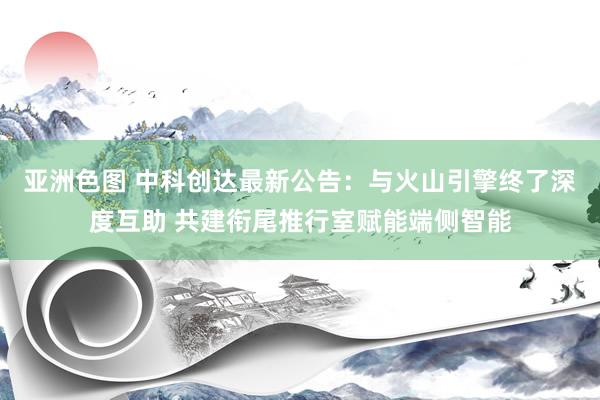 亚洲色图 中科创达最新公告：与火山引擎终了深度互助 共建衔尾推行室赋能端侧智能