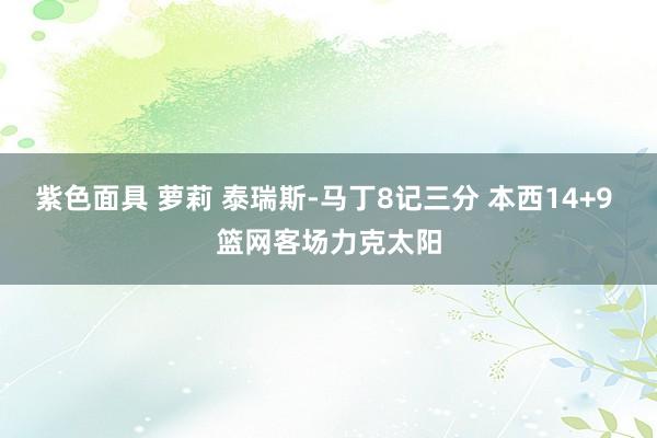 紫色面具 萝莉 泰瑞斯-马丁8记三分 本西14+9 篮网客场力克太阳