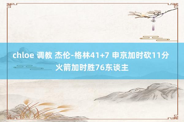 chloe 调教 杰伦-格林41+7 申京加时砍11分 火箭加时胜76东谈主