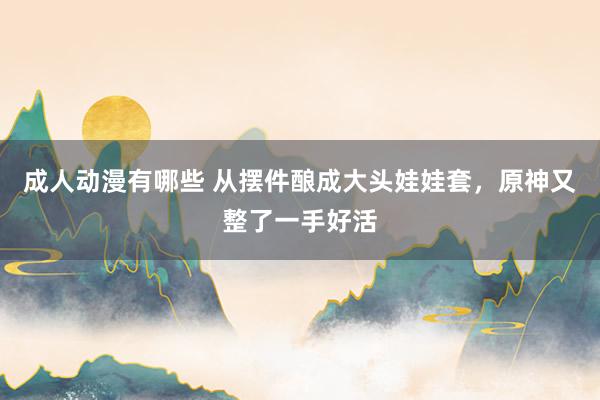 成人动漫有哪些 从摆件酿成大头娃娃套，原神又整了一手好活