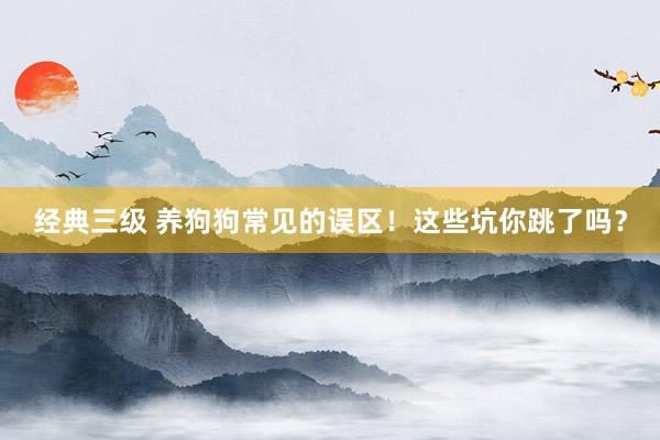 经典三级 养狗狗常见的误区！这些坑你跳了吗？