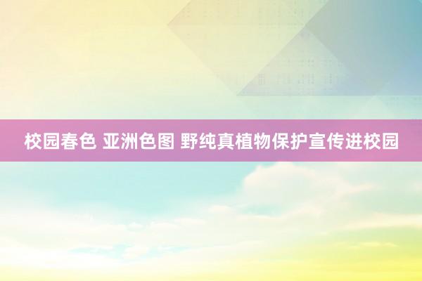校园春色 亚洲色图 野纯真植物保护宣传进校园