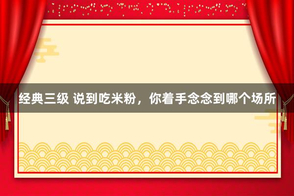 经典三级 说到吃米粉，你着手念念到哪个场所