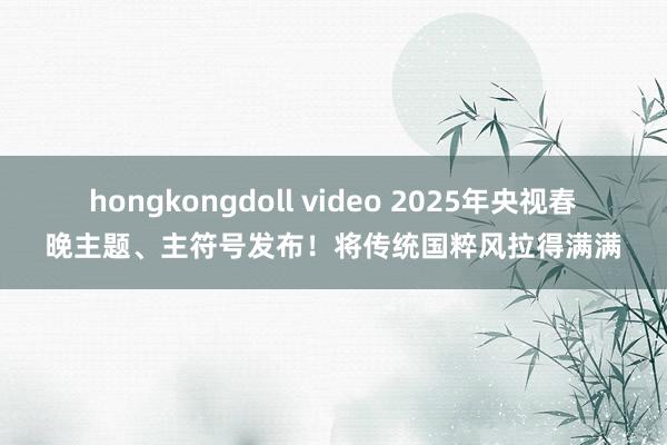 hongkongdoll video 2025年央视春晚主题、主符号发布！将传统国粹风拉得满满