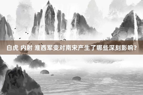 白虎 内射 淮西军变对南宋产生了哪些深刻影响？