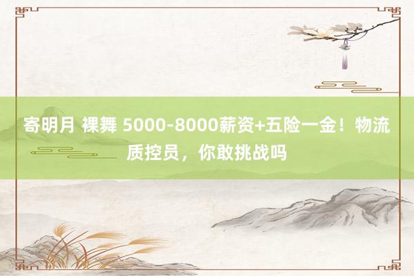 寄明月 裸舞 5000-8000薪资+五险一金！物流质控员，你敢挑战吗
