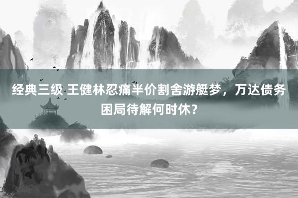 经典三级 王健林忍痛半价割舍游艇梦，万达债务困局待解何时休？