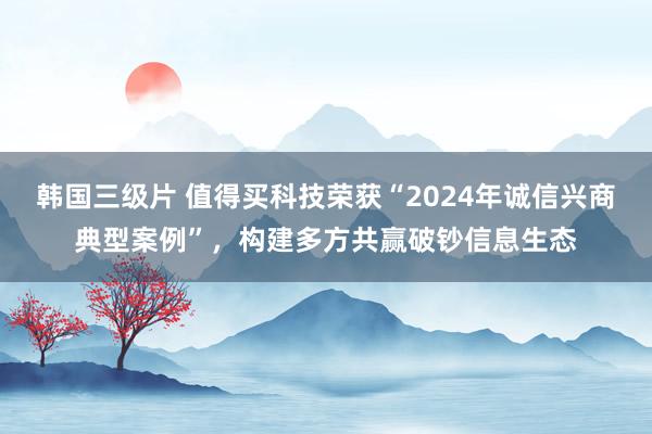 韩国三级片 值得买科技荣获“2024年诚信兴商典型案例”，构建多方共赢破钞信息生态