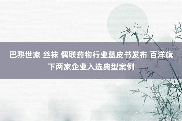巴黎世家 丝袜 偶联药物行业蓝皮书发布 百洋旗下两家企业入选典型案例