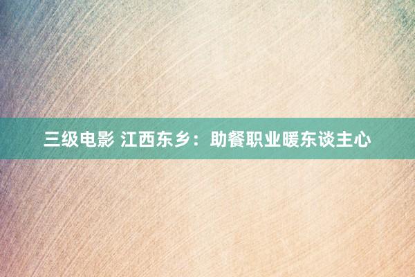 三级电影 江西东乡：助餐职业暖东谈主心
