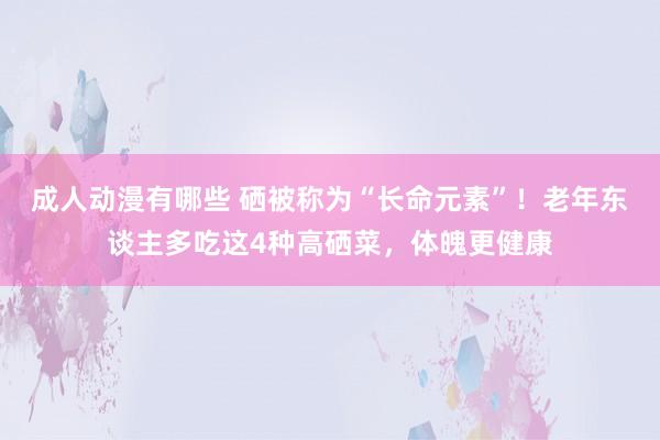 成人动漫有哪些 硒被称为“长命元素”！老年东谈主多吃这4种高硒菜，体魄更健康