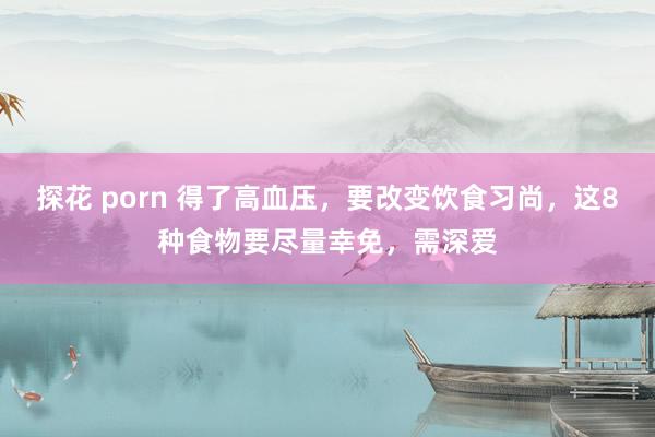 探花 porn 得了高血压，要改变饮食习尚，这8种食物要尽量幸免，需深爱