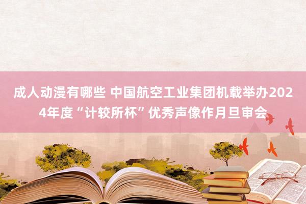 成人动漫有哪些 中国航空工业集团机载举办2024年度“计较所杯”优秀声像作月旦审会