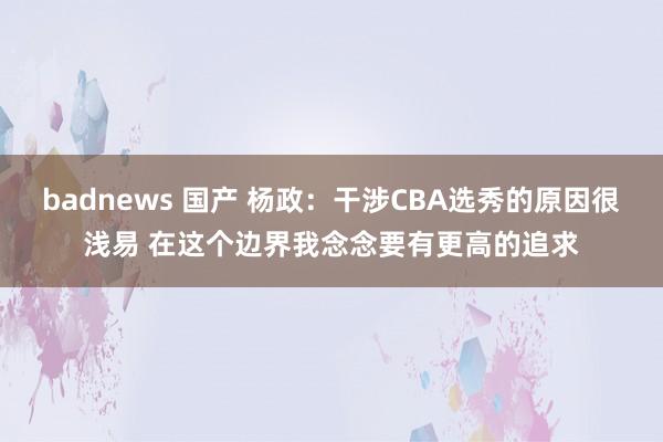 badnews 国产 杨政：干涉CBA选秀的原因很浅易 在这个边界我念念要有更高的追求