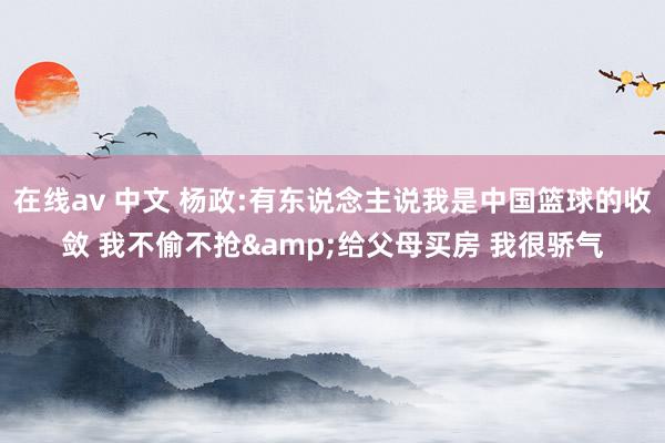 在线av 中文 杨政:有东说念主说我是中国篮球的收敛 我不偷不抢&给父母买房 我很骄气