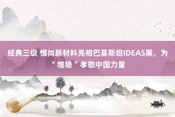 经典三级 恒尚新材料亮相巴基斯坦IDEAS展，为＂维稳＂孝敬中国力量