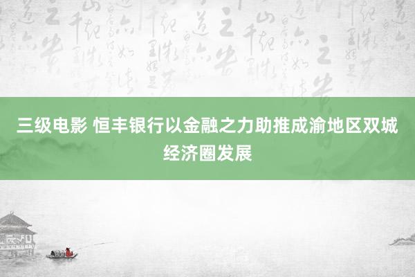 三级电影 恒丰银行以金融之力助推成渝地区双城经济圈发展