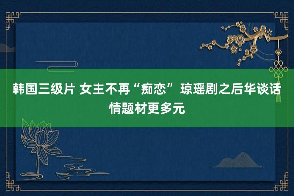 韩国三级片 女主不再“痴恋” 琼瑶剧之后华谈话情题材更多元