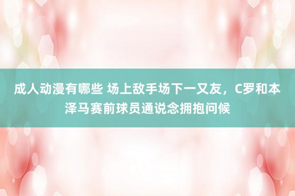 成人动漫有哪些 场上敌手场下一又友，C罗和本泽马赛前球员通说念拥抱问候