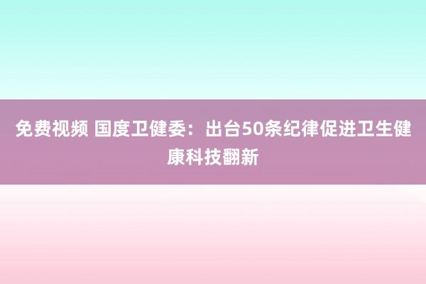免费视频 国度卫健委：出台50条纪律促进卫生健康科技翻新