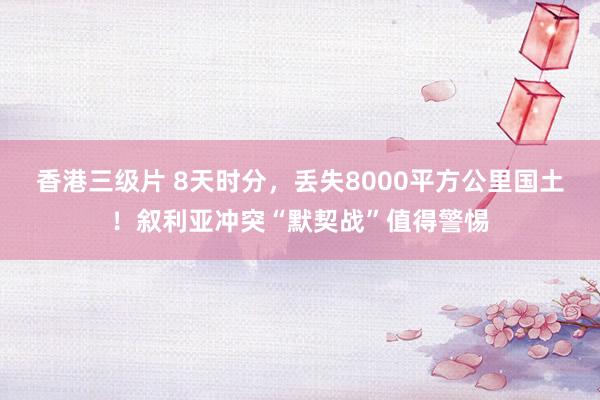 香港三级片 8天时分，丢失8000平方公里国土！叙利亚冲突“默契战”值得警惕