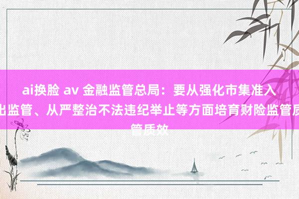 ai换脸 av 金融监管总局：要从强化市集准入退出监管、从严整治不法违纪举止等方面培育财险监管质效