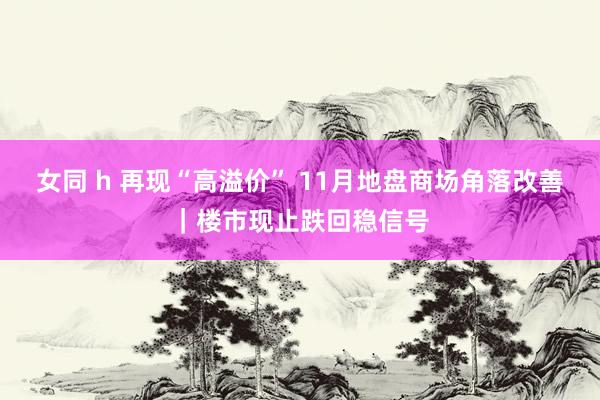 女同 h 再现“高溢价” 11月地盘商场角落改善｜楼市现止跌回稳信号