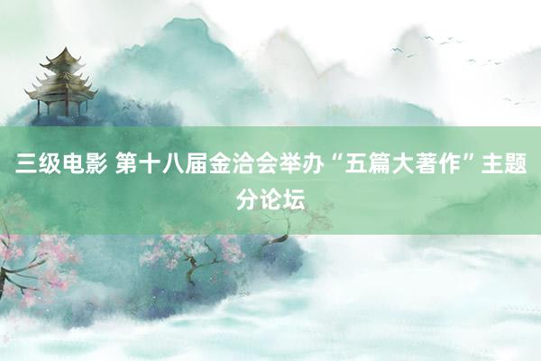 三级电影 第十八届金洽会举办“五篇大著作”主题分论坛